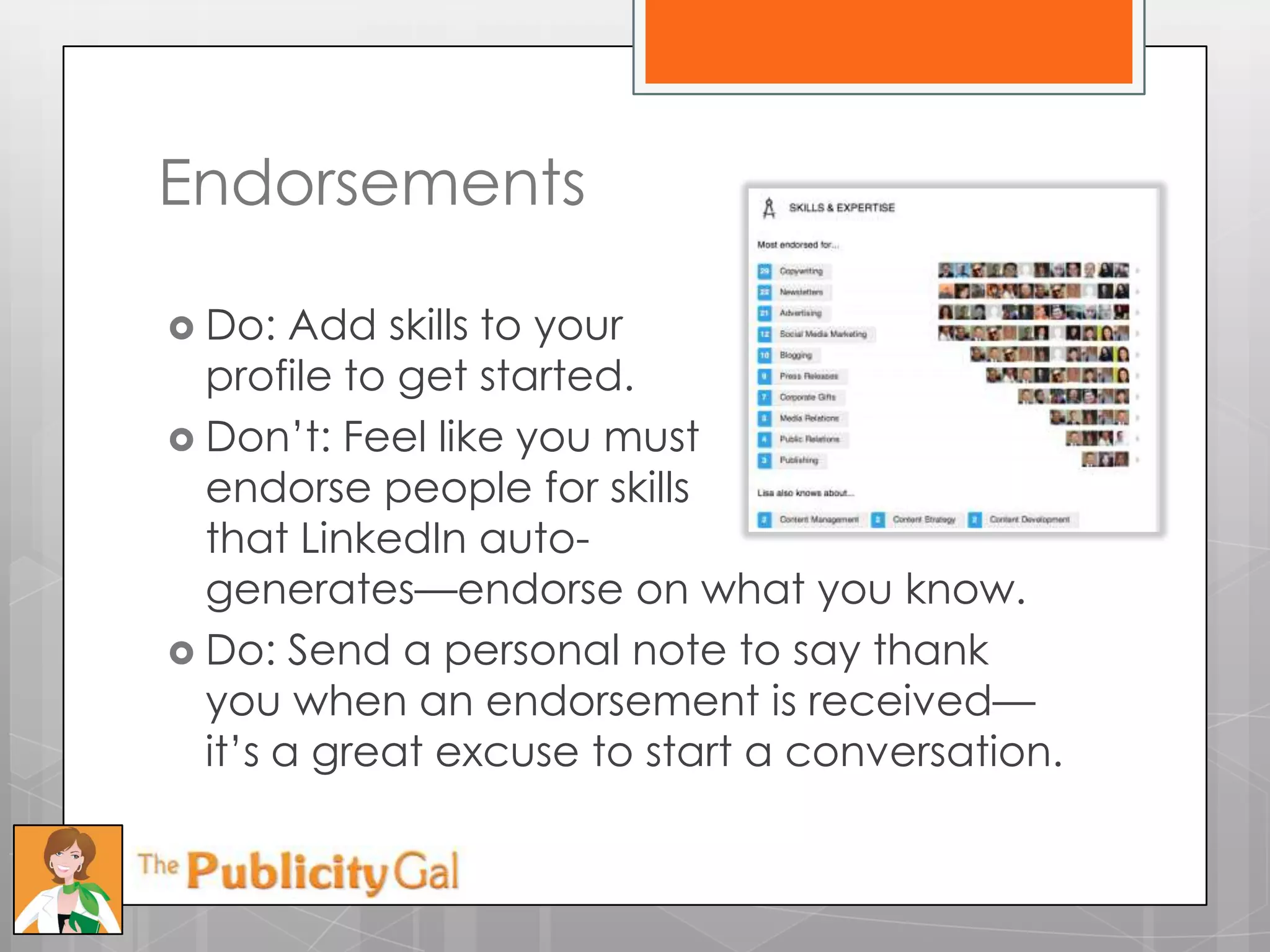 Endorsements

 Do:   Add skills to your
  profile to get started.
 Don’t: Feel like you must
  endorse people for skills
  that LinkedIn auto-
  generates—endorse on what you know.
 Do: Send a personal note to say thank
  you when an endorsement is received—
  it’s a great excuse to start a conversation.
 