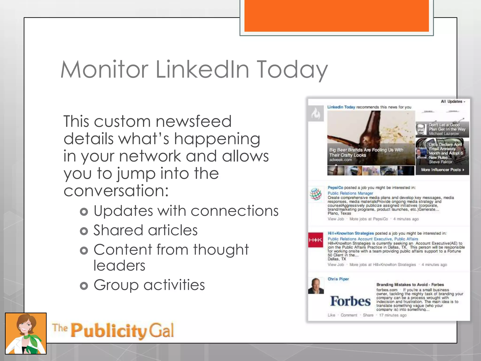 Monitor LinkedIn Today

This custom newsfeed
details what’s happening
in your network and allows
you to jump into the
conversation:
    Updates with connections
    Shared articles
    Content from thought
     leaders
    Group activities
 