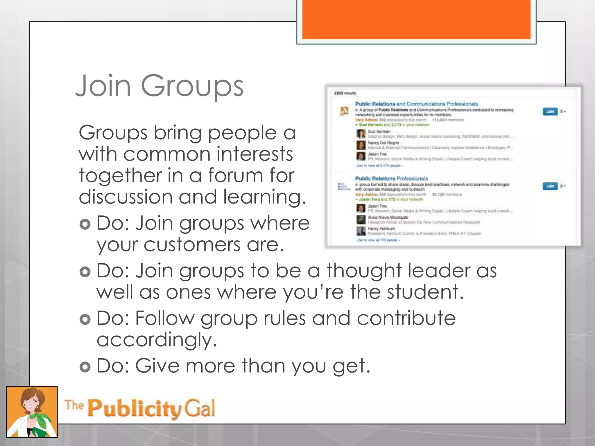 Join Groups
Groups bring people a
with common interests
together in a forum for
discussion and learning.
 Do: Join groups where
  your customers are.
 Do: Join groups to be a thought leader as
  well as ones where you’re the student.
 Do: Follow group rules and contribute
  accordingly.
 Do: Give more than you get.
 