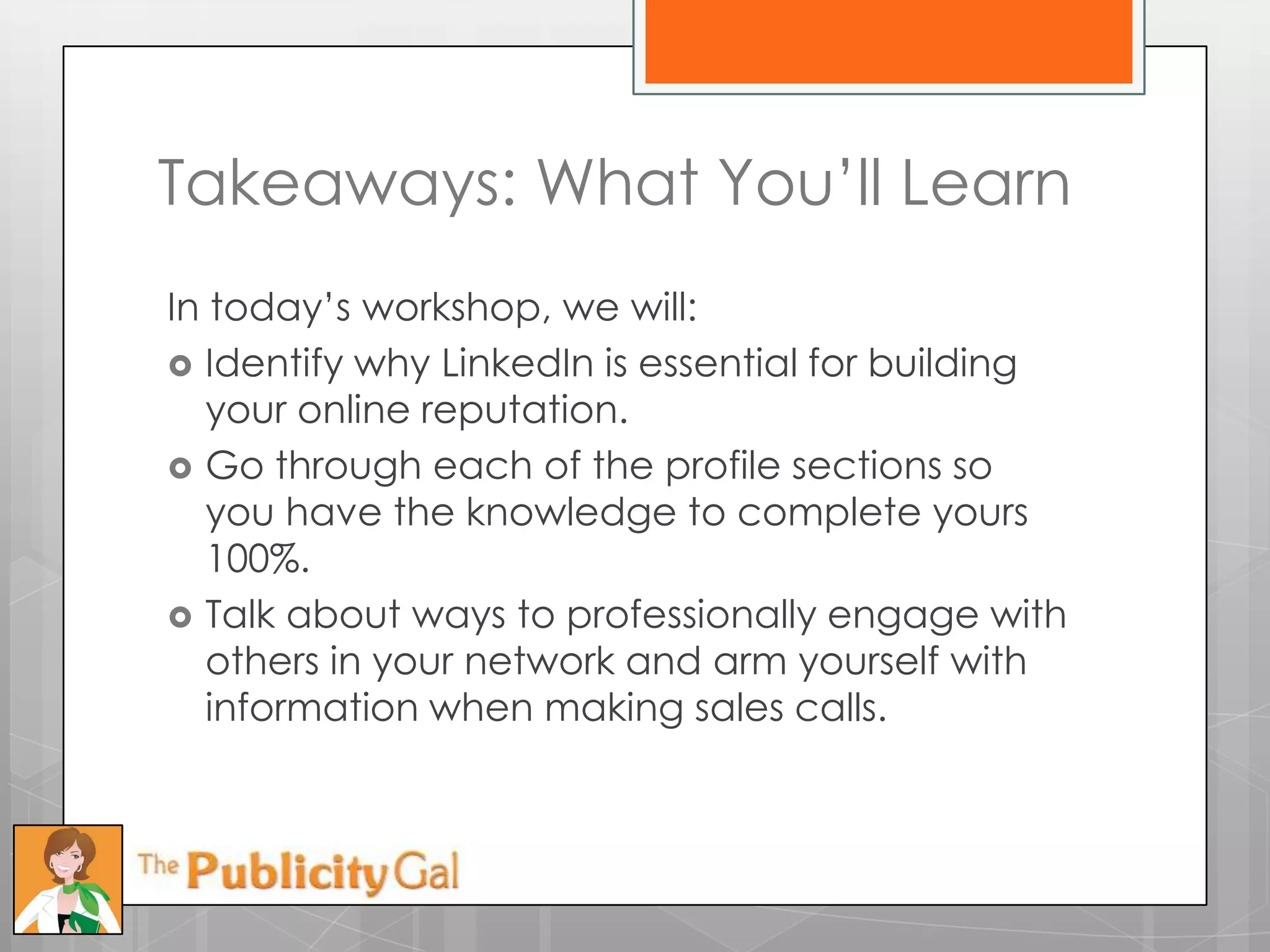 Takeaways: What You’ll Learn
In today’s workshop, we will:
 Identify why LinkedIn is essential for building
   your online reputation.
 Go through each of the profile sections so
   you have the knowledge to complete yours
   100%.
 Talk about ways to professionally engage with
   others in your network and arm yourself with
   information when making sales calls.
 