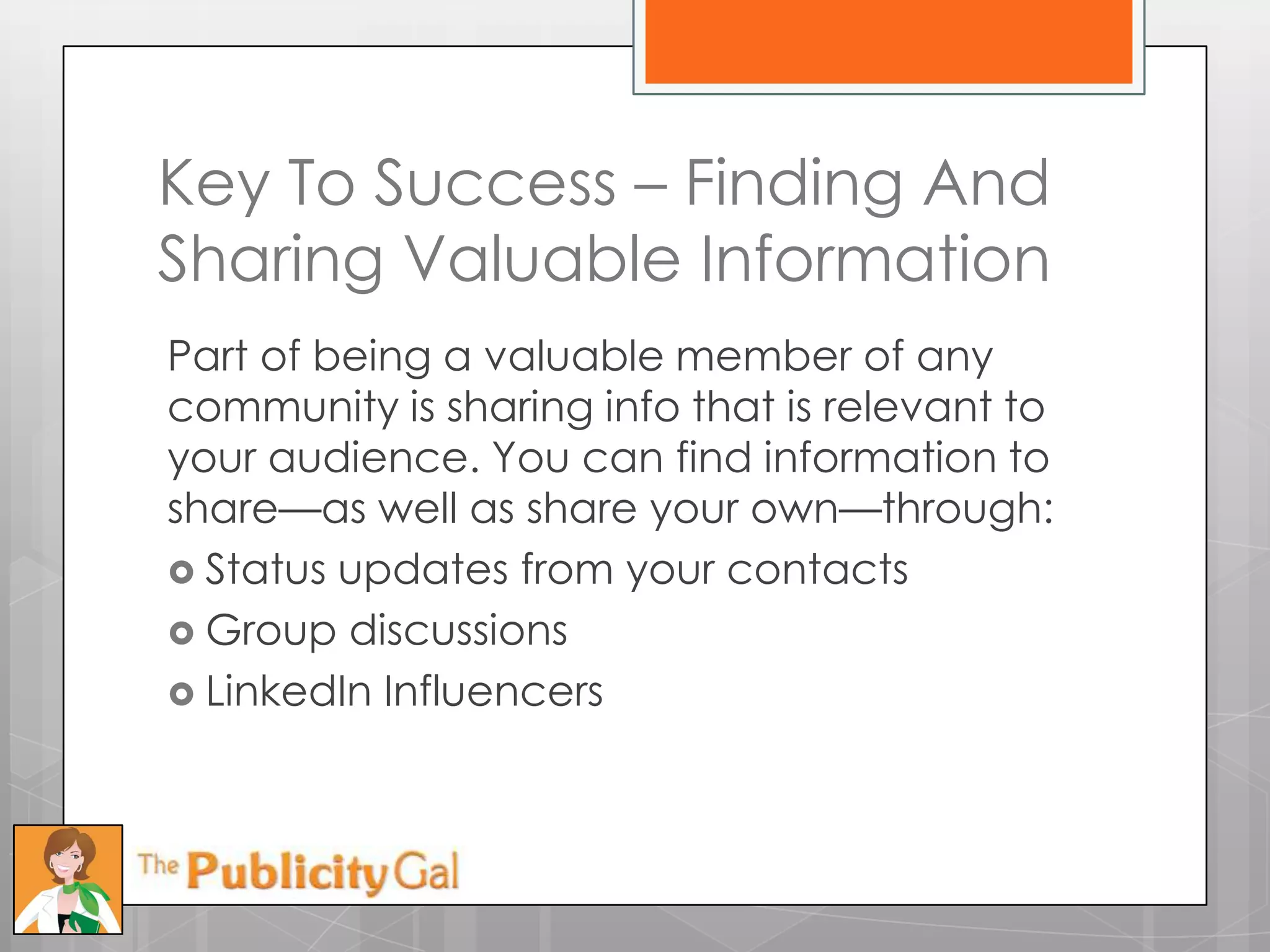 Key To Success – Finding And
Sharing Valuable Information
Part of being a valuable member of any
community is sharing info that is relevant to
your audience. You can find information to
share—as well as share your own—through:
 Status updates from your contacts
 Group discussions
 LinkedIn Influencers
 