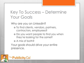 Key To Success – Determine
Your Goals
Why are you on LinkedIn?
     To find clients, vendors, partners,
      contractors, employees?
     Do you want people to find you when
      they’re looking for the same?
     A mix of both?
Your goals should drive your entire
presence.
 