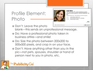 Profile Element:
Photo
   Don’t: Leave the photo
    blank—this sends an unprofessional message.
   Do: Have a professional photo taken in
    business attire—and smile!
   Do: Size the photo between 200x200 to
    500x500 pixels, and crop in on your face.
   Don’t: Have anything other than you in the
    pic—not pets, spouses, shoulder or hand of
    person next to you in photo, etc.
 