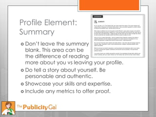 Profile Element:
Summary
 Don’t  leave the summary
  blank. This area can be
  the difference of reading
  more about you vs leaving your profile.
 Do tell a story about yourself. Be
  personable and authentic.
 Showcase your skills and expertise.
 Include any metrics to offer proof.
 