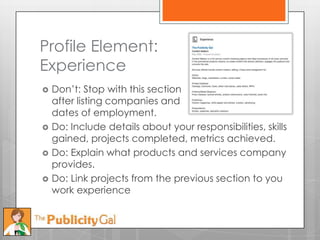 Profile Element:
Experience
   Don’t: Stop with this section
    after listing companies and
    dates of employment.
   Do: Include details about your responsibilities, skills
    gained, projects completed, metrics achieved.
   Do: Explain what products and services company
    provides.
   Do: Link projects from the previous section to you
    work experience
 