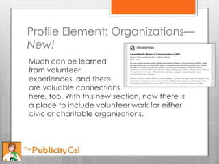 Profile Element: Organizations—
New!
Much can be learned
from volunteer
experiences, and there
are valuable connections
here, too. With this new section, now there is
a place to include volunteer work for either
civic or charitable organizations.
 