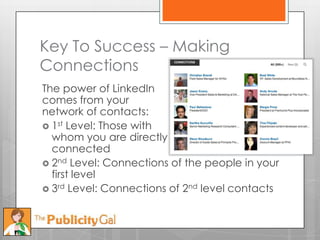 Key To Success – Making
Connections
The power of LinkedIn
comes from your
network of contacts:
 1st Level: Those with
  whom you are directly
  connected
 2nd Level: Connections of the people in your
  first level
 3rd Level: Connections of 2nd level contacts
 