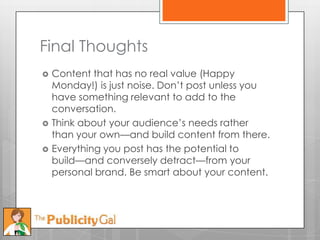 Final Thoughts
   Content that has no real value (Happy
    Monday!) is just noise. Don’t post unless you
    have something relevant to add to the
    conversation.
   Think about your audience’s needs rather
    than your own—and build content from there.
   Everything you post has the potential to
    build—and conversely detract—from your
    personal brand. Be smart about your content.
 