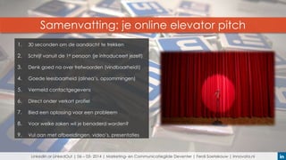 Samenvatting: je online elevator pitch
1.

30 seconden om de aandacht te trekken

2.

Schrijf vanuit de 1e persoon (je introduceert jezelf)

3.

Denk goed na over trefwoorden (vindbaarheid!)

4.

Goede leesbaarheid (alinea’s, opsommingen)

5.

Vermeld contactgegevens

6.

Direct onder verkort profiel

7.

Bied een oplossing voor een probleem

8.

Voor welke zaken wil je benaderd worden?

9.

Vul aan met afbeeldingen, video’s, presentaties

LinkedIn or LinkedOut | 06 – 03- 2014 | Marketing- en Communicatiegilde Deventer | Ferdi Soetekouw | Innovata.nl

 