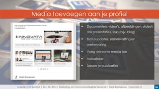 Media toevoegen aan je profiel


Documenten, video’s, afbeeldingen, slidesh
are presentaties, links (bijv. blog)



Statusupdates, samenvatting en
werkervaring



Voeg relevante media toe



Actualiseer



Doseer je publicaties

LinkedIn or LinkedOut | 06 – 03- 2014 | Marketing- en Communicatiegilde Deventer | Ferdi Soetekouw | Innovata.nl

 