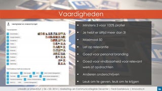 Vaardigheden


Minstens 3 voor 100% profiel



Je hebt er altijd meer dan 3!



Maximaal 50



Let op relevantie



Goed voor personal branding



Goed voor vindbaarheid voor relevant
werk of opdrachten



Anderen onderschrijven



Leuk om te geven, leuk om te krijgen

LinkedIn or LinkedOut | 06 – 03- 2014 | Marketing- en Communicatiegilde Deventer | Ferdi Soetekouw | Innovata.nl

 