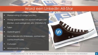 Word een LinkedIn All-Star


Werkervaring (2 vorige functies)



Vraag (persoonlijk) om aanbevelingen van
klanten, oud-werkgevers, etc. (minstens 3)



Talen



Opleiding(en)



Aanvullende info (interesses, aanbevolen
contactmethode)



Cursussen



Minimaal 50 connecties
LinkedIn or LinkedOut | 06 – 03- 2014 | Marketing- en Communicatiegilde Deventer | Ferdi Soetekouw | Innovata.nl

 