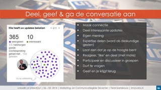 Deel, geef & ga de conversatie aan


Maak connectie



Deel interessante updates



Eigen mening



Expertise delen (word als deskundige
gezien)



Laat zien dat je op de hoogte bent



Reageer, ‘like’ en deel (met mate)



Participeer en discussieer in groepen



Durf te vragen



Geef en je krijgt terug

LinkedIn or LinkedOut | 06 – 03- 2014 | Marketing- en Communicatiegilde Deventer | Ferdi Soetekouw | Innovata.nl

 