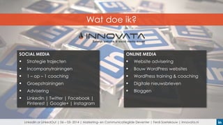 Wat doe ik?

SOCIAL MEDIA

ONLINE MEDIA



Strategie trajecten



Website advisering



Incompanytrainingen



Bouw WordPress websites



1 – op – 1 coaching



WordPress training & coaching



Groepstrainingen



Digitale nieuwsbrieven



Advisering



Bloggen



LinkedIn | Twitter | Facebook |
Pinterest | Google+ | Instagram

LinkedIn or LinkedOut | 06 – 03- 2014 | Marketing- en Communicatiegilde Deventer | Ferdi Soetekouw | Innovata.nl

 