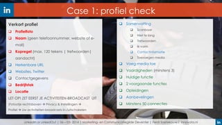 Case 1: profiel check
Verkort profiel
 Profielfoto

 Naam (geen telefoonnummer, website of email)
 Kopregel (max. 120 tekens | trefwoorden|
aandacht)

 Samenvatting


Scanbaar



Niet te lang



Trefwoorden



Ik-vorm



Contactinformatie



Toevoegen media

 Herkenbare URL

 Voeg media toe

 Websites, Twitter

 Vaardigheden (minstens 3)

 Contactgegevens

 Huidige functie

 Bedrijfstak

 2 voorgaande functies

 Locatie

 Opleidingen

LET OP! ZET EERST JE ACTIVITEITEN-BROADCAST UIT

 Aanbevelingen

(Fotootje rechtsboven  Privacy & Instellingen 

 Minstens 50 connecties

Profiel  Uw activiteiten-broadcasts in-/uitschakelen

LinkedIn or LinkedOut | 06 – 03- 2014 | Marketing- en Communicatiegilde Deventer | Ferdi Soetekouw | Innovata.nl

 