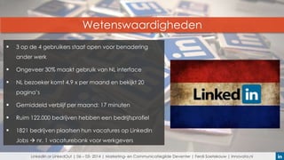 Wetenswaardigheden


3 op de 4 gebruikers staat open voor benadering
ander werk



Ongeveer 30% maakt gebruik van NL interface



NL bezoeker komt 4,9 x per maand en bekijkt 20
pagina’s



Gemiddeld verblijf per maand: 17 minuten



Ruim 122.000 bedrijven hebben een bedrijfsprofiel



1821 bedrijven plaatsen hun vacatures op LinkedIn
Jobs  nr. 1 vacaturebank voor werkgevers
LinkedIn or LinkedOut | 06 – 03- 2014 | Marketing- en Communicatiegilde Deventer | Ferdi Soetekouw | Innovata.nl

 