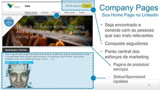 Company Pages
Sua Home Page no Linkedin
12
§  Seja encontrado e
conecte com as pessoas
que sao mais relevantes
§  Conquiste seguidores
§  Ponto central dos
esforços de marketing
–  Pagina de produtos/
serviços
–  Status/Sponsored
Updates
 