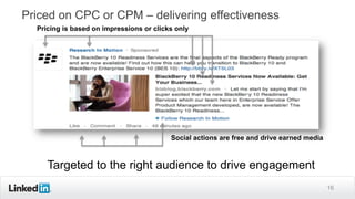 16
Priced on CPC or CPM – delivering effectiveness
Pricing is based on impressions or clicks only
Social actions are free and drive earned media
Targeted to the right audience to drive engagement
 