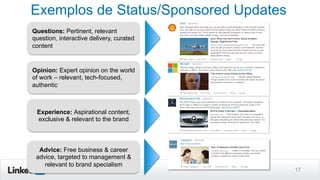 Exemplos de Status/Sponsored Updates
17
Questions: Pertinent, relevant
question, interactive delivery, curated
content
Opinion: Expert opinion on the world
of work – relevant, tech-focused,
authentic
Experience: Aspirational content,
exclusive & relevant to the brand
Advice: Free business & career
advice, targeted to management &
relevant to brand specialism
 