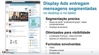 23
Display Ads entregam
mensagens segmentadas
no desktop e no tablet
Segmentação precisa
§  Dados do perfil, “professional graph”, dados
comportamentais
§  Overlays de terceiros
Otimizados para visibilidade
§  Localização Premium, “above the fold”
§  Apenas um 300x250 por página
Formatos envolventes
§  Vídeo
§  Enquetes sociais
§  Content Ads
 