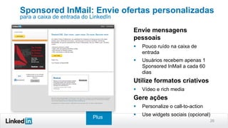 26
Envie mensagens
pessoais
§  Pouco ruído na caixa de
entrada
§  Usuários recebem apenas 1
Sponsored InMail a cada 60
dias
Utilize formatos criativos
§  Vídeo e rich media
Gere ações
§  Personalize o call-to-action
§  Use widgets sociais (opcional)
Sponsored InMail: Envie ofertas personalizadas
para a caixa de entrada do LinkedIn
Plus
 