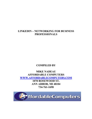 LINKEDIN – NETWORKING FOR BUSINESS
           PROFESSIONALS




           COMPILED BY

          MIKE NADEAU
    AFFORDABLE COMPUTERS
 WWW.AFFORDABLECOMPUTERS.COM
       1070 ROSEWOOD ST.
       ANN ARBOR, MI 48104
            734-761-1698
 