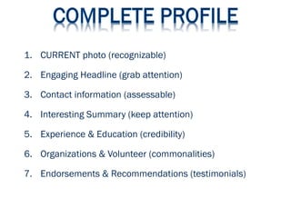 1. CURRENT photo (recognizable)
2. Engaging Headline (grab attention)
3. Contact information (assessable)
4. Interesting Summary (keep attention)
5. Experience & Education (credibility)
6. Organizations & Volunteer (commonalities)
7. Endorsements & Recommendations (testimonials)
 