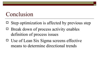 Conclusion Step optimization is affected by previous step Break down of process activity enables definition of process issues Use of Lean Six Sigma screens effective means to determine directional trends  