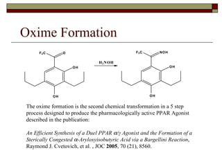 Oxime Formation The oxime formation is the second chemical transformation in a 5 step process designed to produce the pharmacologically active PPAR Agonist described in the publication: An Efficient Synthesis of a Duel PPAR   /γ Agonist and the Formation of a Sterically Congested   -Aryloxyisobutyric Acid via a Bargellini Reaction , Raymond J. Cvetovich, et al. , JOC  2005 , 70 (21), 8560. O H F 3 C N O H O H O H F 3 C O O H H 2 N O H 