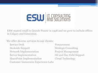ESW started small in Grande Prairie in 1998 and we grew to include offices
in Calgary and Edmonton.
We offer diverse services to our clients:
Service Desk Procurement
Deskside Support Strategic Consulting
Network Implementation Project Management
Server Implementation Oil and Gas Field Support
SharePoint Implementation Cloud Technology
Customer Immersion Experience Labs
 