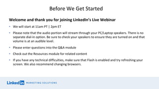 Welcome and thank you for joining LinkedIn’s Live Webinar
• We will start at 11am PT | 2pm ET
• Please note that the audio portion will stream through your PC/Laptop speakers. There is no
separate dial-in option. Be sure to check your speakers to ensure they are turned on and that
volume is at an audible level.
• Please enter questions into the Q&A module
• Check out the Resources module for related content
• If you have any technical difficulties, make sure that Flash is enabled and try refreshing your
screen. We also recommend changing browsers.
Before We Get Started
 