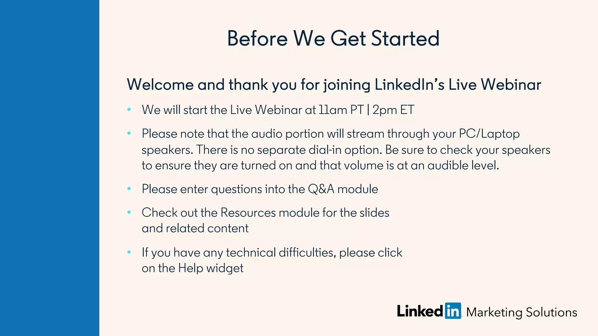 Welcome and thank you for joining LinkedIn’s Live Webinar
• We will start the Live Webinar at 11am PT | 2pm ET
• Please note that the audio portion will stream through your PC/Laptop
speakers. There is no separate dial-in option. Be sure to check your speakers
to ensure they are turned on and that volume is at an audible level.
• Please enter questions into the Q&A module
• Check out the Resources module for the slides
and related content
• If you have any technical difficulties, please click
on the Help widget
Before We Get Started
 