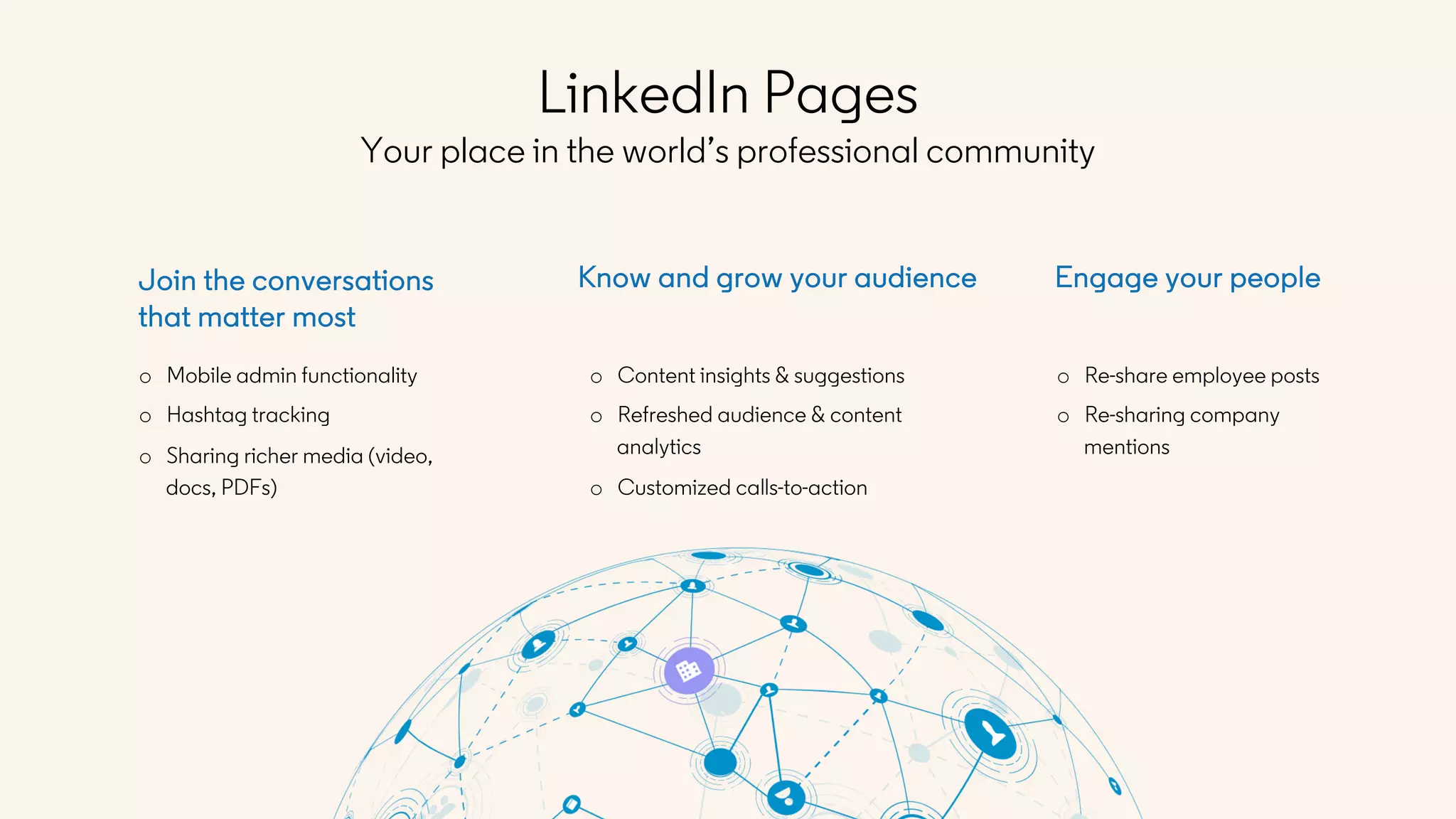 o Re-share employee posts
o Re-sharing company
mentions
Engage your peopleJoin the conversations
that matter most
o Mobile admin functionality
o Hashtag tracking
o Sharing richer media (video,
docs, PDFs)
Know and grow your audience
o Content insights & suggestions
o Refreshed audience & content
analytics
o Customized calls-to-action
LinkedIn Pages
Your place in the world’s professional community
 