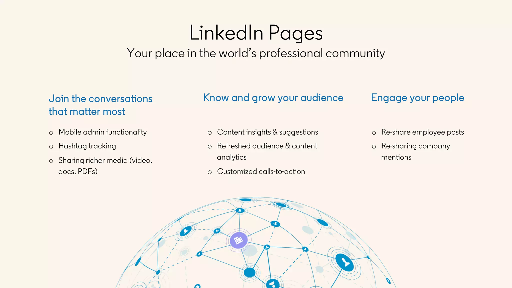 o Re-share employee posts
o Re-sharing company
mentions
Engage your peopleJoin the conversations
that matter most
o Mobile admin functionality
o Hashtag tracking
o Sharing richer media (video,
docs, PDFs)
Know and grow your audience
o Content insights & suggestions
o Refreshed audience & content
analytics
o Customized calls-to-action
LinkedIn Pages
Your place in the world’s professional community
 