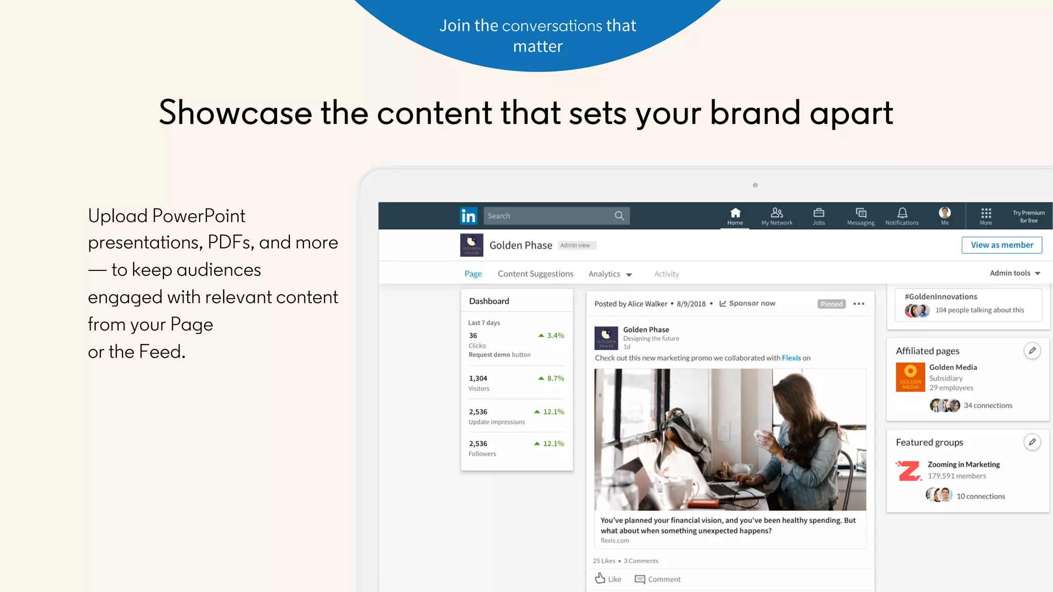 Join the conversations that
matter
Upload PowerPoint
presentations, PDFs, and more
— to keep audiences
engaged with relevant content
from your Page
or the Feed.
Showcase the content that sets your brand apart
 