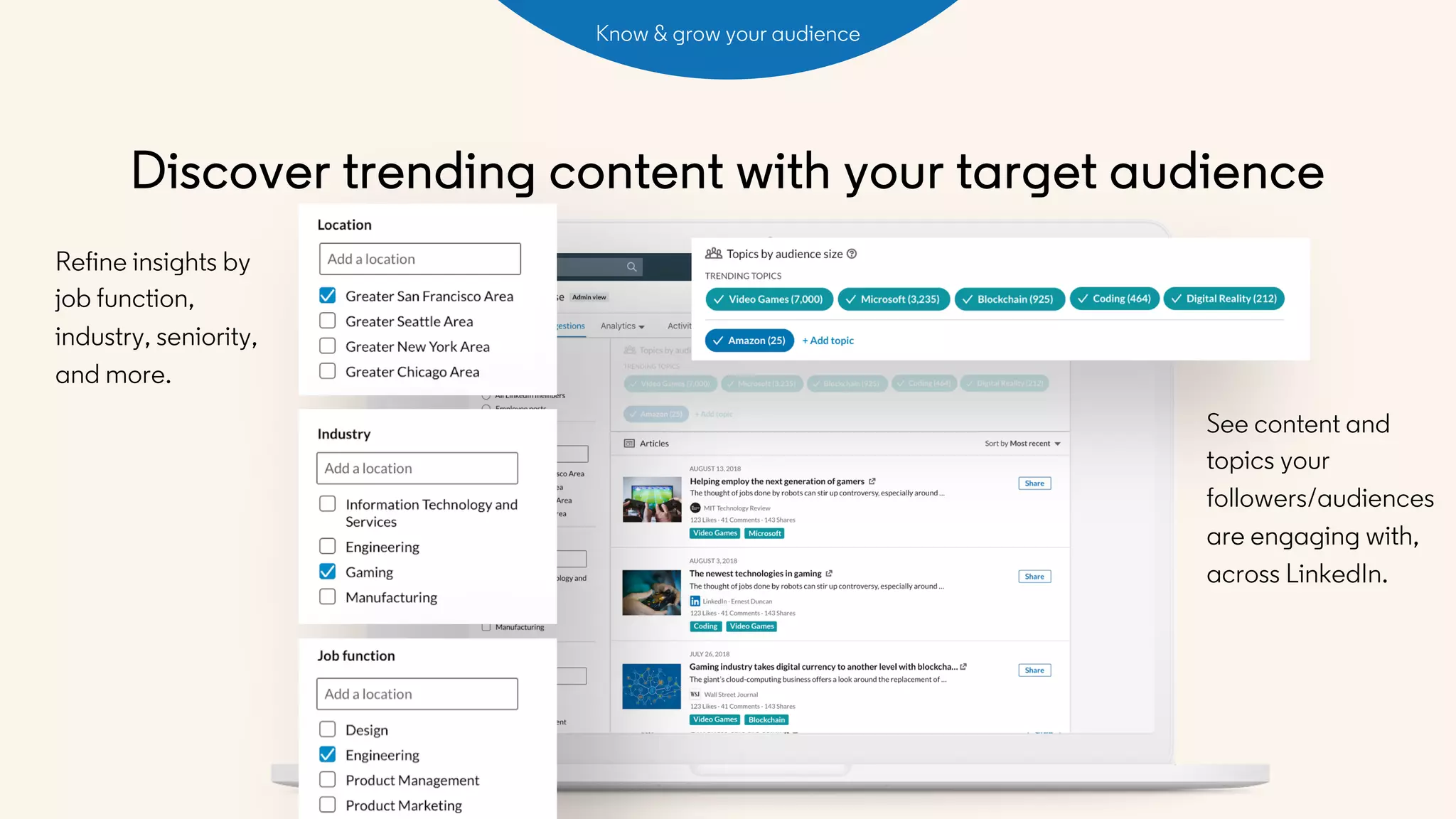 Discover trending content with your target audience
See content and
topics your
followers/audiences
are engaging with,
across LinkedIn.
Refine insights by
job function,
industry, seniority,
and more.
Know & grow your audience
 