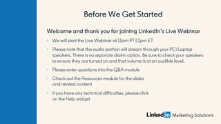 Welcome and thank you for joining LinkedIn’s Live Webinar
• We will start the Live Webinar at 11am PT | 2pm ET
• Please note that the audio portion will stream through your PC/Laptop
speakers. There is no separate dial-in option. Be sure to check your speakers
to ensure they are turned on and that volume is at an audible level.
• Please enter questions into the Q&A module
• Check out the Resources module for the slides
and related content
• If you have any technical difficulties, please click
on the Help widget
Before We Get Started
 