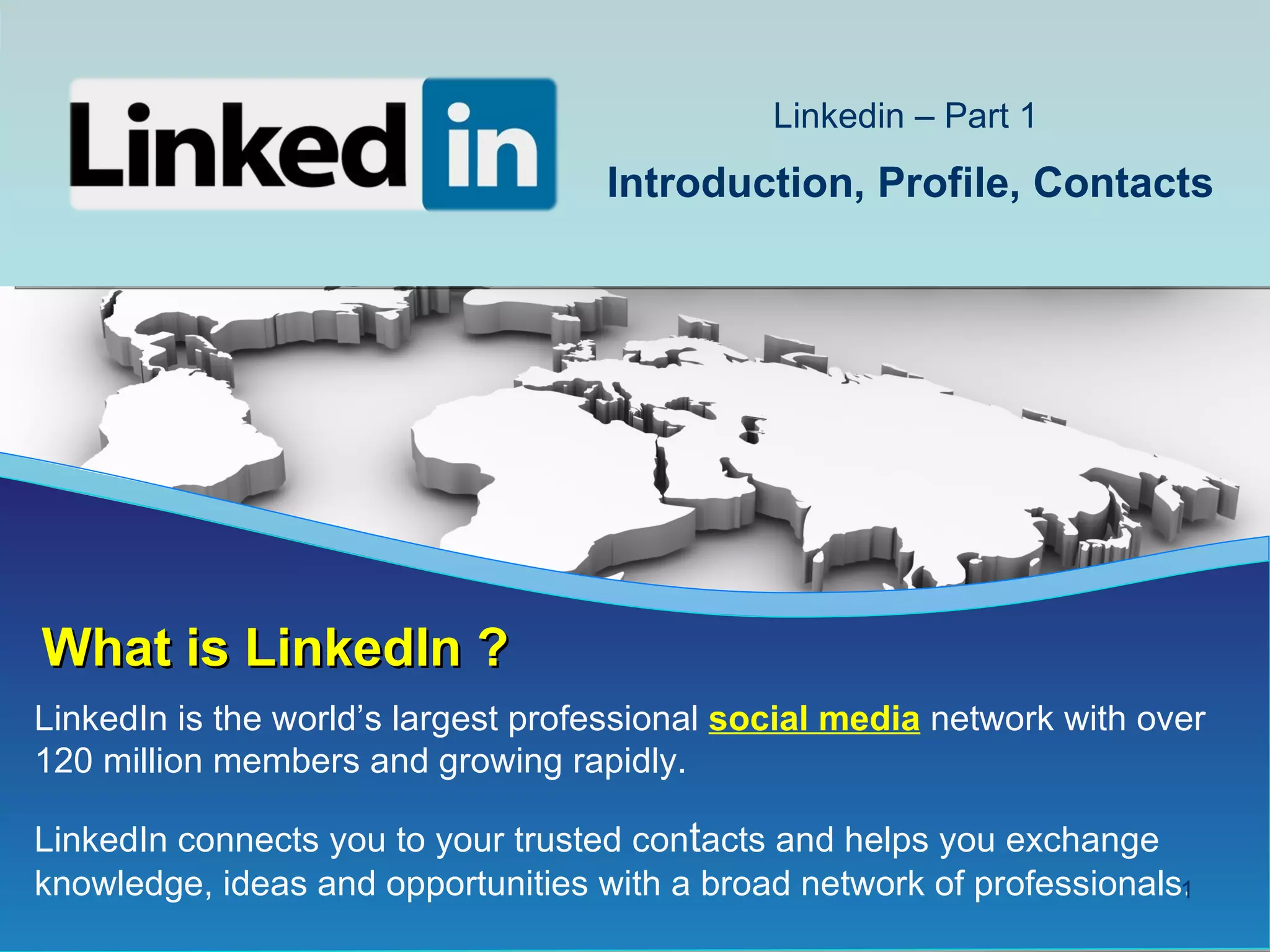 Linkedin – Part 1
                                    Introduction, Profile, Contacts




What is LinkedIn ?
LinkedIn is the world’s largest professional social media network with over
120 million members and growing rapidly.

LinkedIn connects you to your trusted contacts and helps you exchange
knowledge, ideas and opportunities with a broad network of professionals.
                                                                        1
 