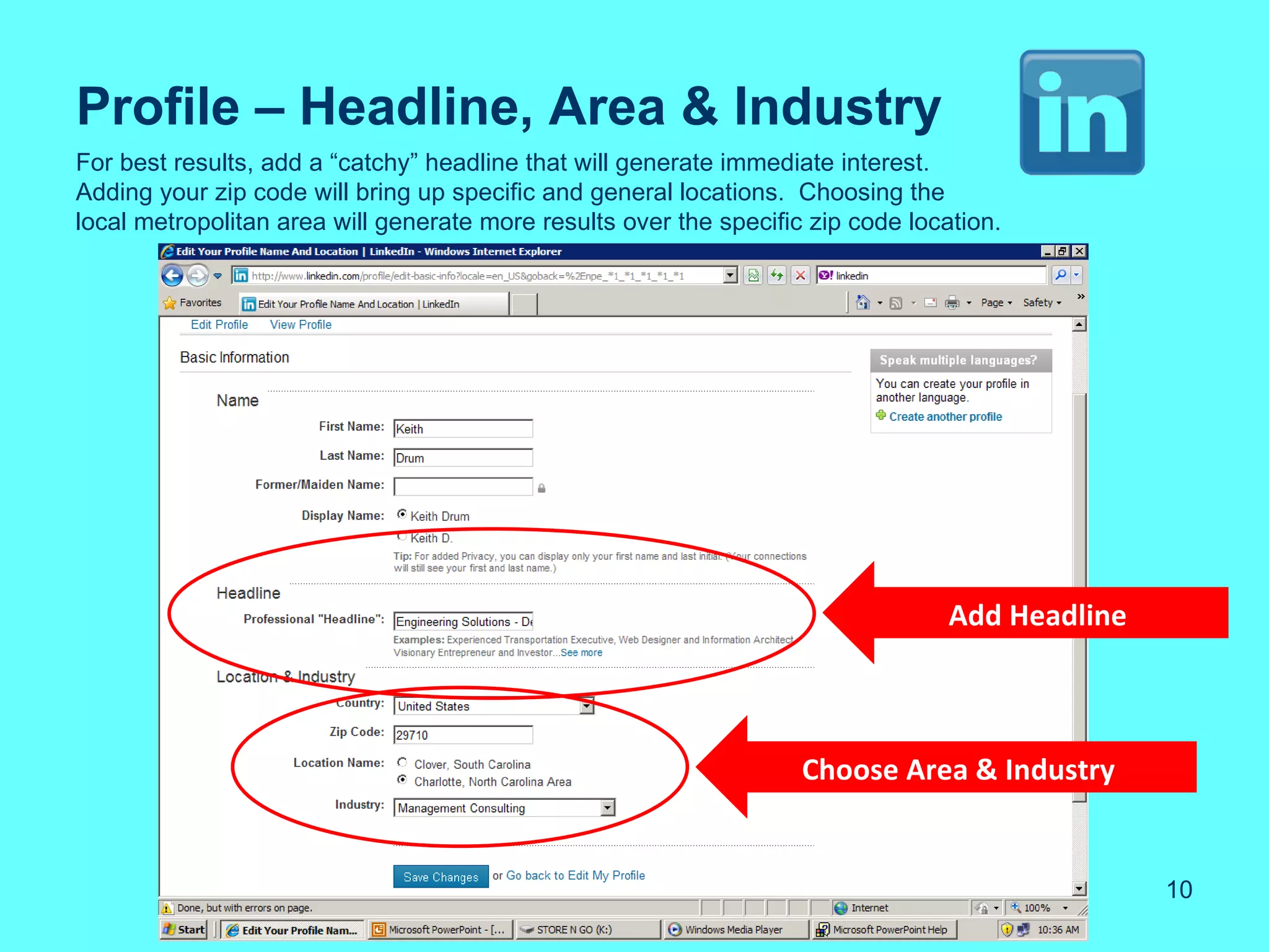 Profile – Headline, Area & Industry
For best results, add a “catchy” headline that will generate immediate interest.
Adding your zip code will bring up specific and general locations. Choosing the
local metropolitan area will generate more results over the specific zip code location.




                                                                                  Add Headline



                                                                    Choose Area & Industry


                                                                                                 10
 