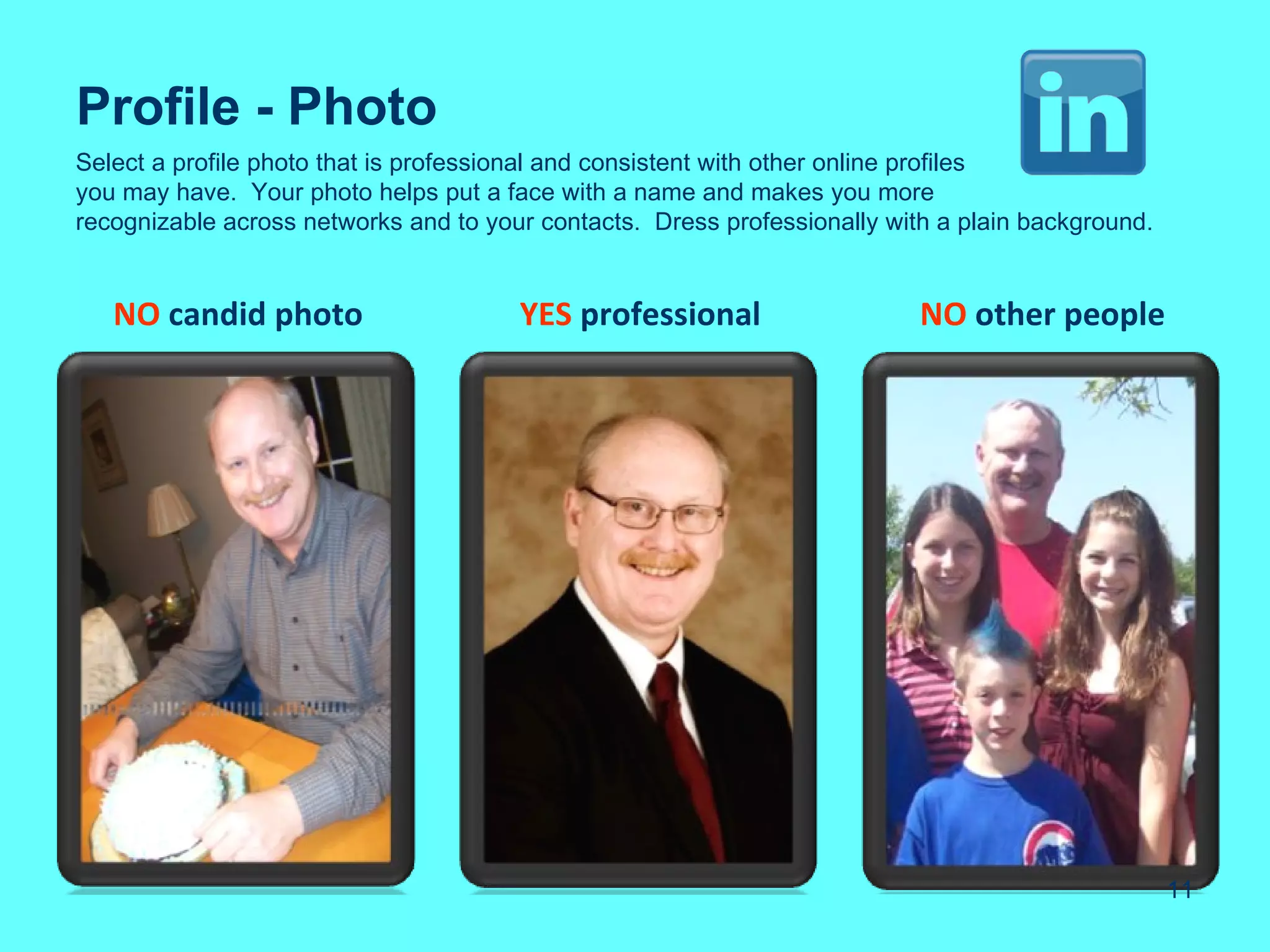 Profile - Photo
Select a profile photo that is professional and consistent with other online profiles
you may have. Your photo helps put a face with a name and makes you more
recognizable across networks and to your contacts. Dress professionally with a plain background.


   NO candid photo                     YES professional                    NO other people




                                                                                                   11
 