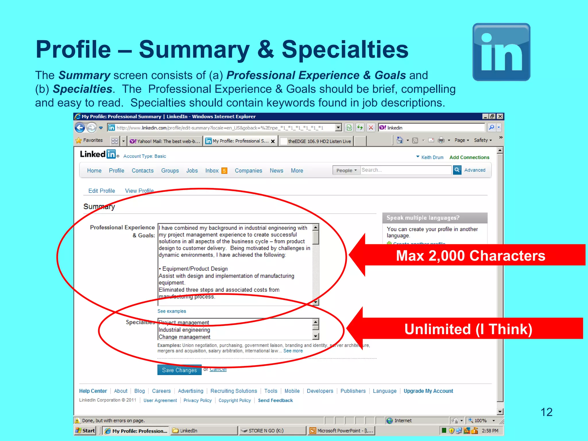Profile – Summary & Specialties
The Summary screen consists of (a) Professional Experience & Goals and
(b) Specialties. The Professional Experience & Goals should be brief, compelling
and easy to read. Specialties should contain keywords found in job descriptions.




                                                                    Max 2,000 Characters




                                                                      Unlimited (I Think)




                                                                                            12
 
