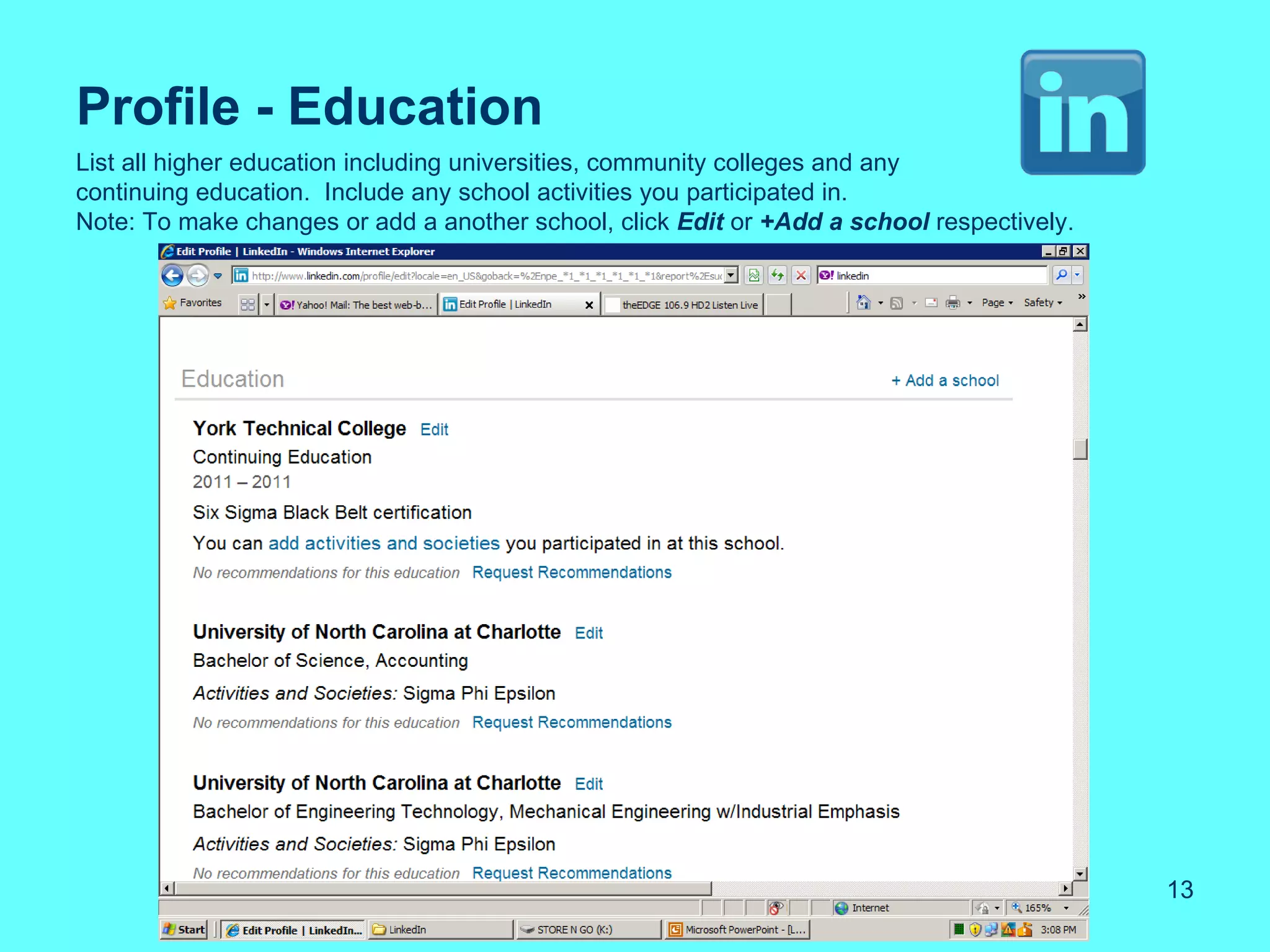 Profile - Education
List all higher education including universities, community colleges and any
continuing education. Include any school activities you participated in.
Note: To make changes or add a another school, click Edit or +Add a school respectively.




                                                                                           13
 