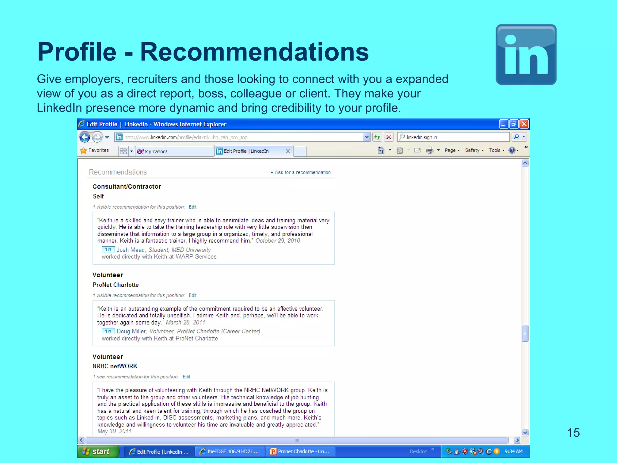 Profile - Recommendations
Give employers, recruiters and those looking to connect with you a expanded
view of you as a direct report, boss, colleague or client. They make your
LinkedIn presence more dynamic and bring credibility to your profile.




                                                                              15
 