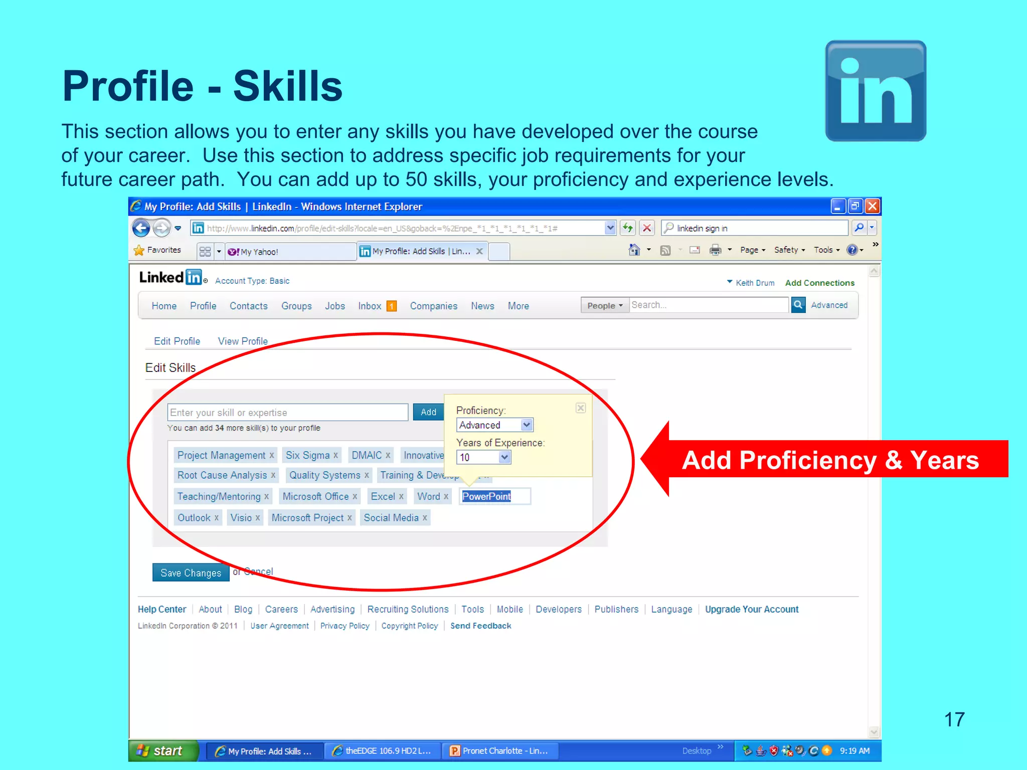 Profile - Skills
This section allows you to enter any skills you have developed over the course
of your career. Use this section to address specific job requirements for your
future career path. You can add up to 50 skills, your proficiency and experience levels.




                                                                      Add Proficiency & Years




                                                                                           17
 