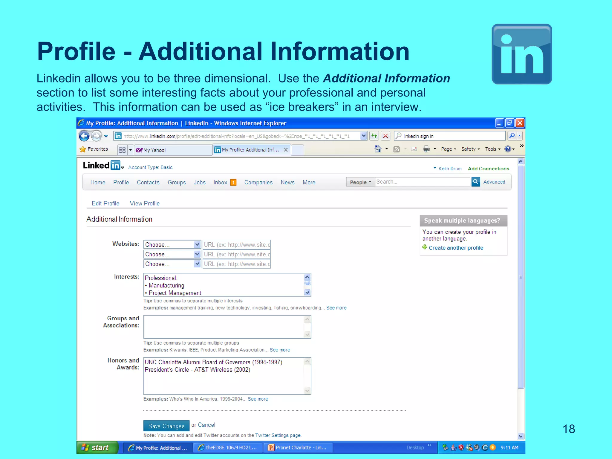 Profile - Additional Information
Linkedin allows you to be three dimensional. Use the Additional Information
section to list some interesting facts about your professional and personal
activities. This information can be used as “ice breakers” in an interview.




                                                                              18
 