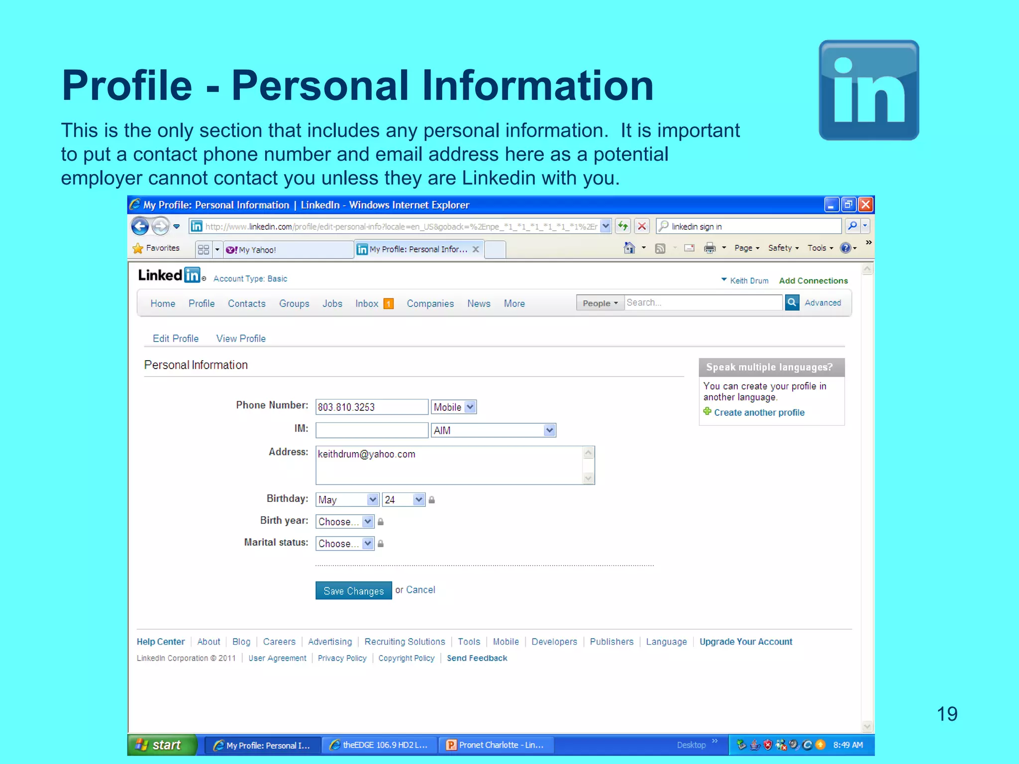 Profile - Personal Information
This is the only section that includes any personal information. It is important
to put a contact phone number and email address here as a potential
employer cannot contact you unless they are Linkedin with you.




                                                                                   19
 