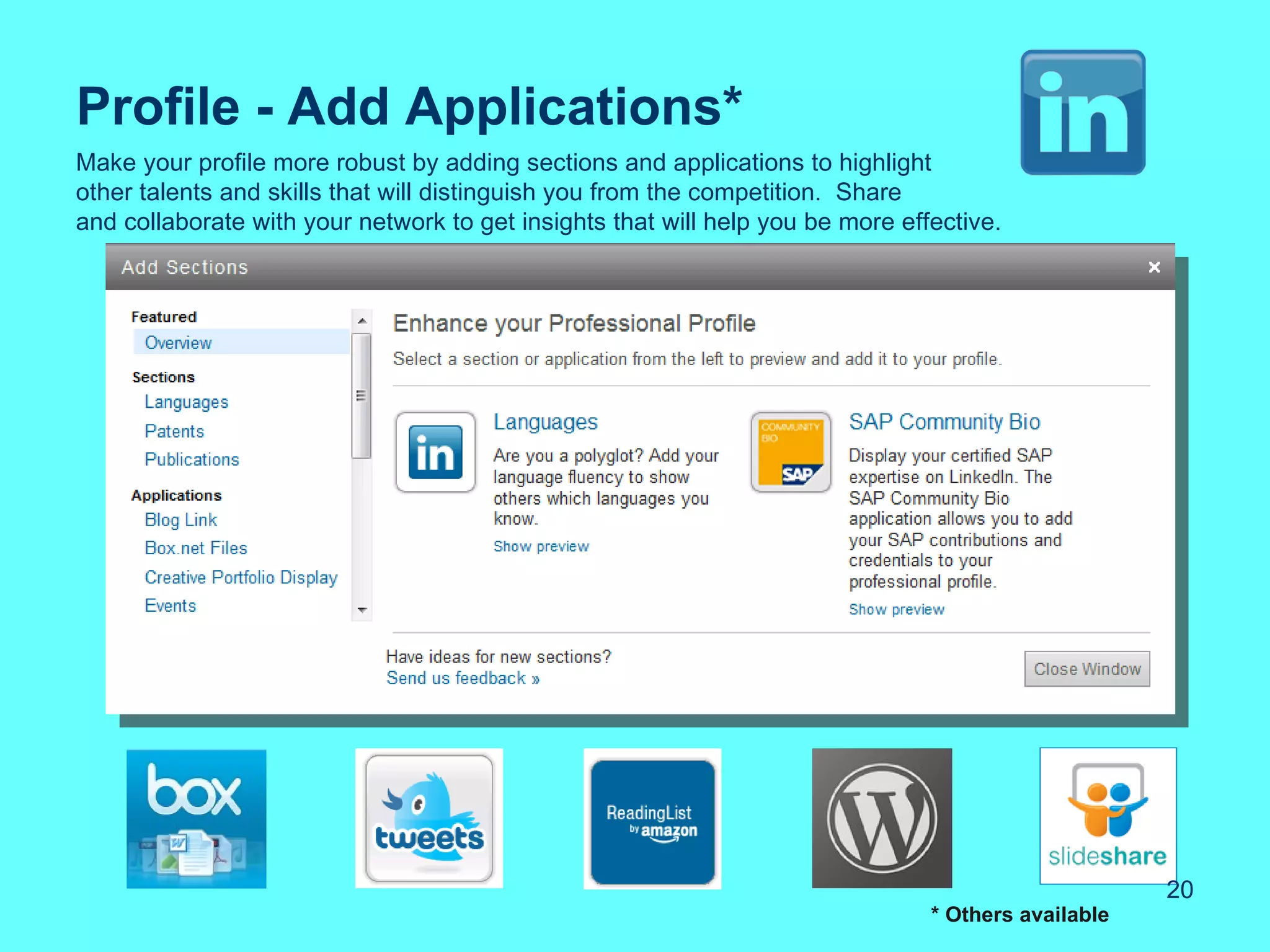 Profile - Add Applications*
Make your profile more robust by adding sections and applications to highlight
other talents and skills that will distinguish you from the competition. Share
and collaborate with your network to get insights that will help you be more effective.




                                                                                                     20
                                                                                * Others available
 