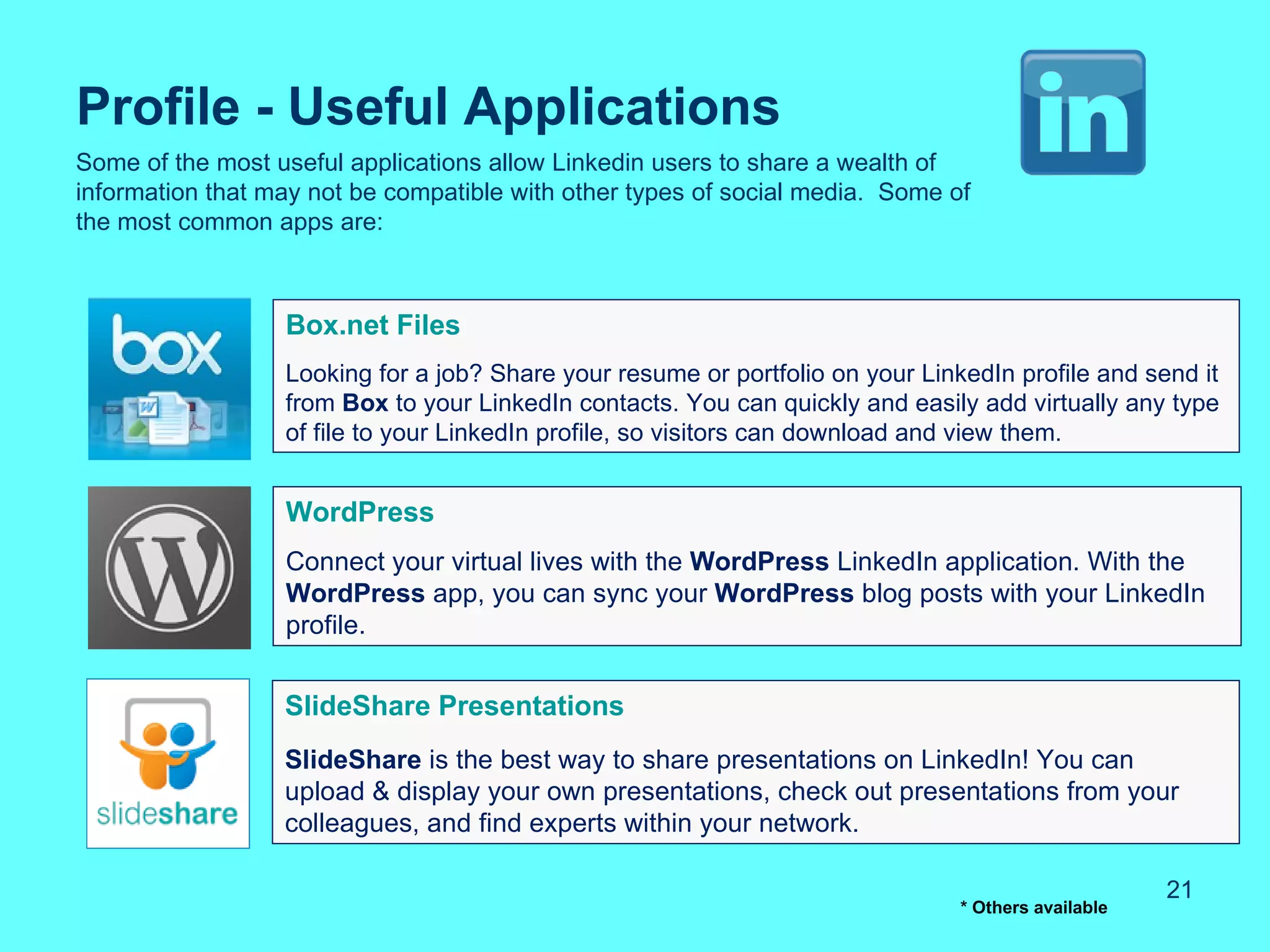 Profile - Useful Applications
Some of the most useful applications allow Linkedin users to share a wealth of
information that may not be compatible with other types of social media. Some of
the most common apps are:



                  Box.net Files
                  Looking for a job? Share your resume or portfolio on your LinkedIn profile and send it
                  from Box to your LinkedIn contacts. You can quickly and easily add virtually any type
                  of file to your LinkedIn profile, so visitors can download and view them.


                  WordPress
                  Connect your virtual lives with the WordPress LinkedIn application. With the
                  WordPress app, you can sync your WordPress blog posts with your LinkedIn
                  profile.


                  SlideShare Presentations
                  SlideShare is the best way to share presentations on LinkedIn! You can
                  upload & display your own presentations, check out presentations from your
                  colleagues, and find experts within your network.

                                                                                                     21
                                                                                * Others available
 