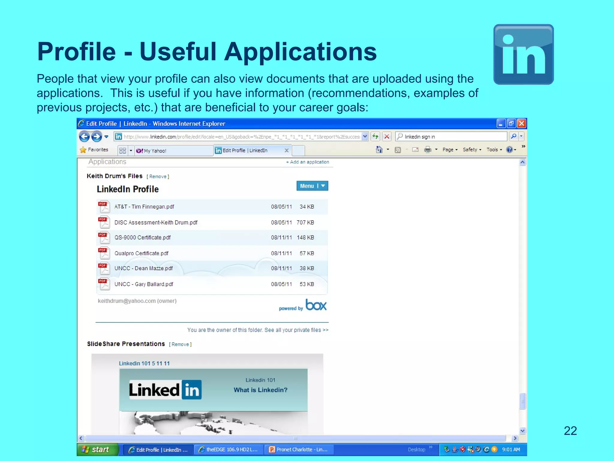 Profile - Useful Applications
People that view your profile can also view documents that are uploaded using the
applications. This is useful if you have information (recommendations, examples of
previous projects, etc.) that are beneficial to your career goals:




                                                                                     22
 