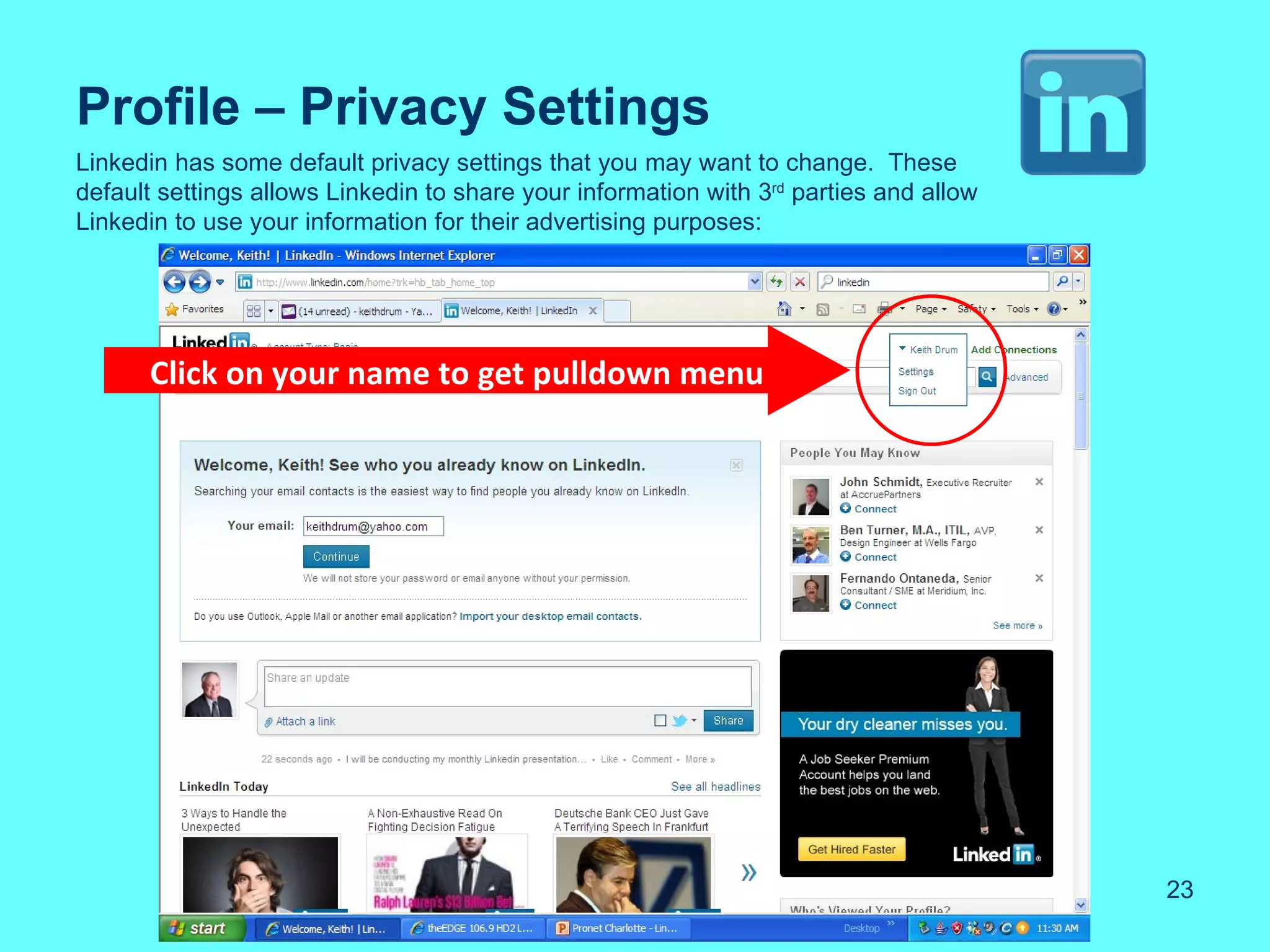 Profile – Privacy Settings
Linkedin has some default privacy settings that you may want to change. These
default settings allows Linkedin to share your information with 3rd parties and allow
Linkedin to use your information for their advertising purposes:




      Click on your name to get pulldown menu




                                                                                        23
 